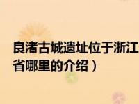 良渚古城遗址位于浙江省哪里（关于良渚古城遗址位于浙江省哪里的介绍）