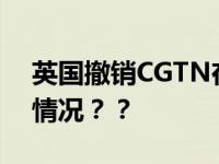 英国撤销CGTN在英国广播许可 具体是什么情况？？