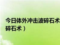 今日体外冲击波碎石术的适应症和禁忌症（何谓体外冲击波碎石术）