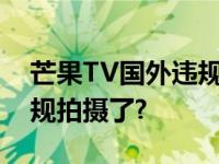 芒果TV国外违规拍摄被遣返?芒果TV怎么违规拍摄了?