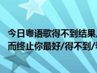 今日粤语歌得不到结果,都不错（求粤语歌名，歌词好像有然而终止你最好/得不到/看不透...感谢）