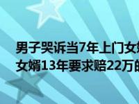 男子哭诉当7年上门女婿经历是怎么回事，关于男子当上门女婿13年要求赔22万的新消息