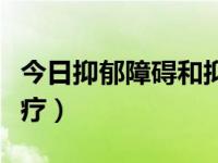 今日抑郁障碍和抑郁症的区别（抑郁障碍的治疗）