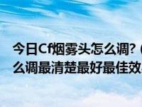 今日Cf烟雾头怎么调?（cf烟雾头最新调法2017 cf烟雾头怎么调最清楚最好最佳效果）