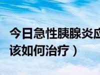 今日急性胰腺炎应该如何治疗（急性胰腺炎应该如何治疗）