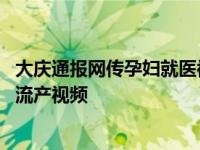 大庆通报网传孕妇就医被拒流产,大庆通报网传孕妇就医被拒流产视频