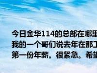 今日金华114的总部在哪里？以前卖二手房，现在想去房产114上班。我的一个哥们说去年在那工作15万左右。想去需要什么条件？我在犹豫第一份年薪。很紧急。希望早日回复！