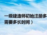 一级建造师初始注册多长时间能转注（一级建造师初始注册需要多长时间）