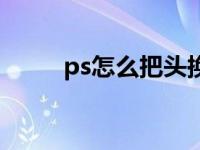 ps怎么把头换了（ps怎么换头部）