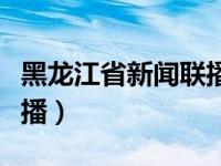 黑龙江省新闻联播回看今天（黑龙江省新闻联播）