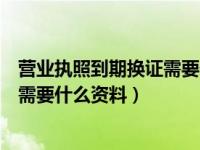 营业执照到期换证需要什么资料和材料（营业执照到期换证需要什么资料）