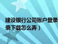 建设银行公司账户登录下载怎么弄的（建设银行公司账户登录下载怎么弄）