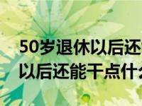 50岁退休以后还能干点什么工作（50岁退休以后还能干点什么）