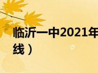 临沂一中2021年分数线（山东临沂一中分数线）