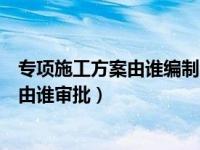 专项施工方案由谁编制由谁审批的（专项施工方案由谁编制由谁审批）