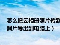 怎么把云相册照片传到手机本地?（怎样从手机云相册里将照片导出到电脑上）