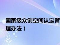 国家级众创空间认定管理办法最新（国家级众创空间认定管理办法）