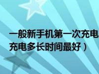 一般新手机第一次充电充多长时间最好（今日新手机第一次充电多长时间最好）