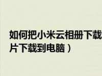 如何把小米云相册下载到电脑（今日怎样将小米云相册的照片下载到电脑）