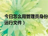 今日怎么用管理员身份运行文件呢（今日怎么用管理员身份运行文件）