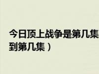 今日顶上战争是第几集到第几集了（今日顶上战争是第几集到第几集）