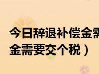 今日辞退补偿金需要交个税嘛（今日辞退补偿金需要交个税）