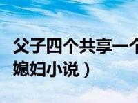 父子四个共享一个媳妇文（今日父子共用一个媳妇小说）