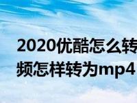 2020优酷怎么转化视频为mp4（今日优酷视频怎样转为mp4）