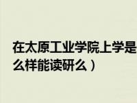 在太原工业学院上学是一种什么体验（今日太原工业学院怎么样能读研么）