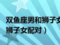 双鱼座男和狮子女最配对指数（今日双鱼男和狮子女配对）