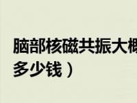 脑部核磁共振大概多少钱（今日脑部核磁共振多少钱）