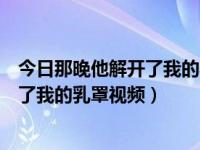 今日那晚他解开了我的乳罩视频在线播放（今日那晚他解开了我的乳罩视频）