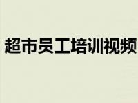 超市员工培训视频（今日超市员工培训内容）