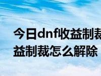 今日dnf收益制裁怎么解除限制（今日dnf收益制裁怎么解除）