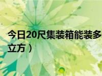 今日20尺集装箱能装多少立方米（今日20尺集装箱能装多少立方）