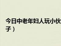 今日中老年妇人玩小伙子视频大全（今日中老年妇人玩小伙子）