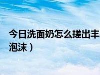 今日洗面奶怎么搓出丰富泡沫的（今日洗面奶怎么搓出丰富泡沫）