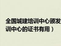 全国城建培训中心颁发的证书国家认可吗（今日全国城建培训中心的证书有用）