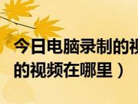 今日电脑录制的视频在哪里找（今日电脑录制的视频在哪里）