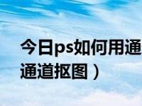 今日ps如何用通道抠图功能（今日ps如何用通道抠图）