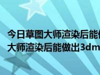 今日草图大师渲染后能做出3dmax的效果吗视频（今日草图大师渲染后能做出3dmax的效果吗）