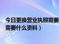 今日更换营业执照需要什么资料和手续（今日更换营业执照需要什么资料）