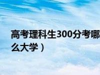 高考理科生300分考哪所大学（今日高考理科300分能上什么大学）