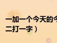 一加一个今天的今是什么字（今日一加一不是二打一字）