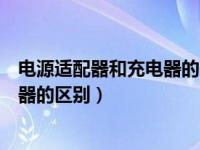 电源适配器和充电器的区别和关系（今日电源适配器与充电器的区别）