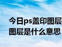 今日ps盖印图层是什么意思啊（今日ps盖印图层是什么意思）