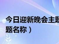 今日迎新晚会主题名称大全（今日迎新晚会主题名称）