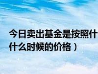 今日卖出基金是按照什么时候的净值（今日基金卖出是按照什么时候的价格）