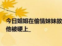 今日姐姐在偷情妹妹故意拖延姐夫时间姐夫以为妹妹在勾引他被硬上_