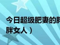 今日超级肥妻的胖女人视频（今日超级肥妻的胖女人）